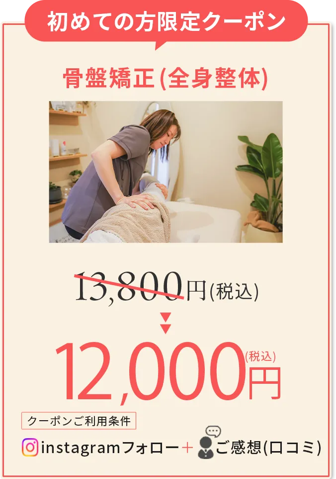 初めての方限定クーポン 骨盤矯正(全身整体) 13,800円(税込み)が11,000円(税込み)に割引 クーポンご利用条件 instagramフォロー + ご感想(口コミ)