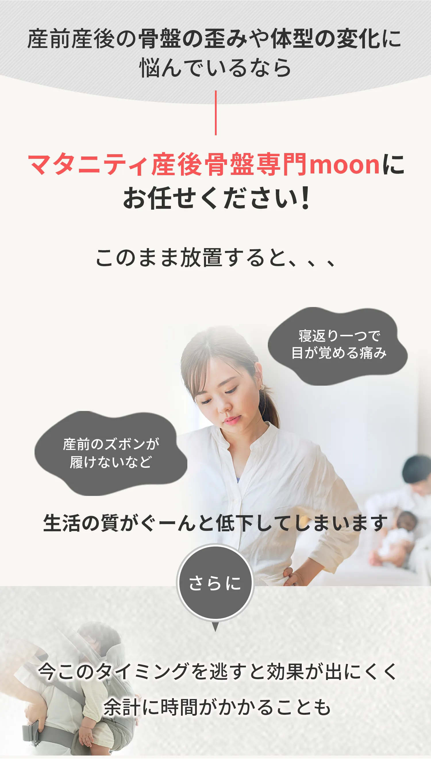 産前産後の骨盤の歪みや体型の変化に悩んでいるなら マタニティ産後骨盤専門moonにおまかせください！ このまま放置すると、、、寝返り一つで目が覚める痛み 赤ちゃんを抱っこするたび腰にズキッとくる痛み 産前のズボンが履けないなど 生活の質がぐーんと低下してしまいます さらに今このタイミングを逃すと効果が出にくく余計に時間がかかることも
