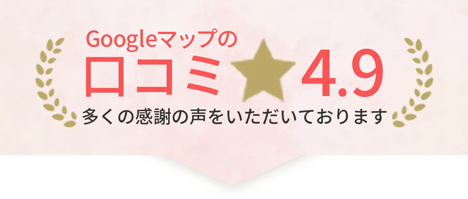 Googleマップの口コミ評価が4.9 多くの感謝の声をいただいております