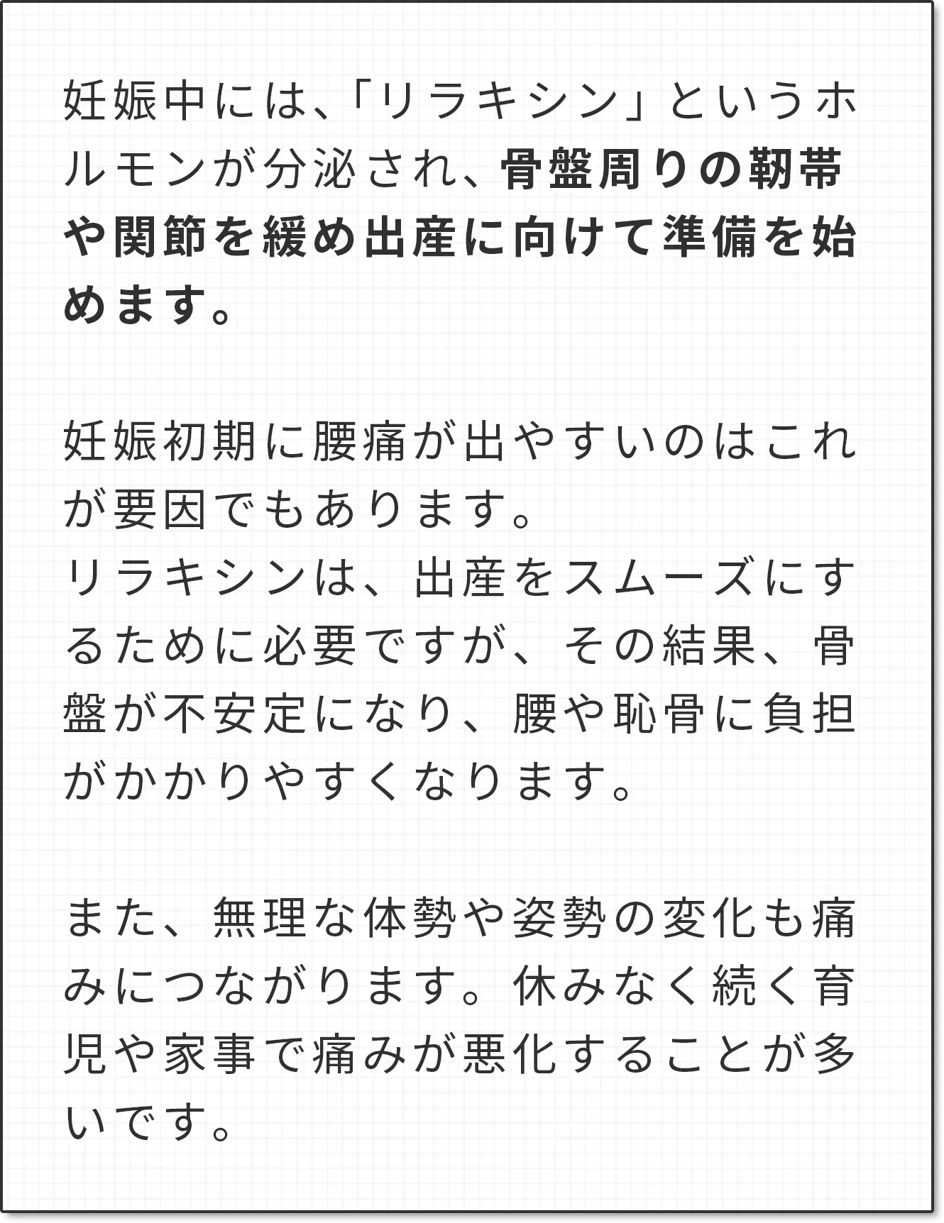 妊娠中には、「リラキシン」というホルモンが分泌され、骨盤周りの靭帯や関節を緩め出産に向けて準備を始めます。妊娠初期に腰痛が出やすいのはこれが要因でもあります。リラキシンは、出産をスムーズにするために必要ですが、その結果、骨盤が不安定になり、腰や恥骨に負担がかかりやすくなります。また、無理な体勢や姿勢の変化も痛みにつながります。休みなく続く育児や家事で痛みが悪化することが多いです。