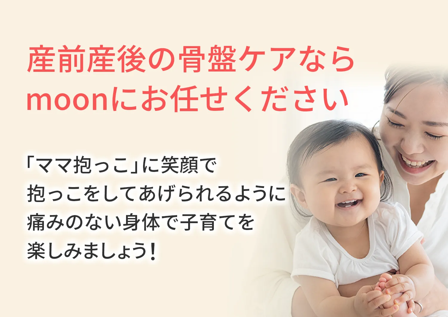 産前産後の骨盤ケアならmoonにお任せください 「ママ抱っこ」に笑顔で抱っこをしてあげられるように痛みのない身体で子育てを楽しみましょう！